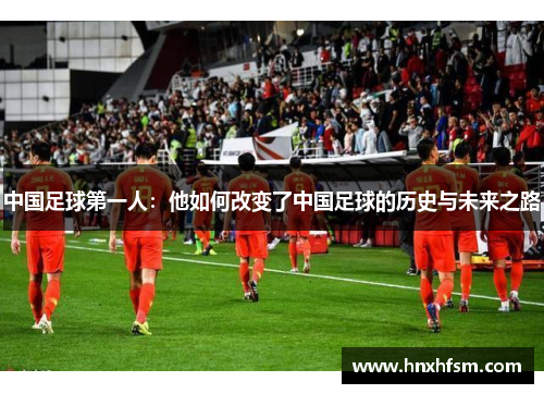 中国足球第一人：他如何改变了中国足球的历史与未来之路