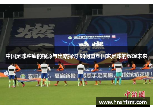 中国足球肿瘤的根源与出路探讨 如何重塑国家足球的辉煌未来